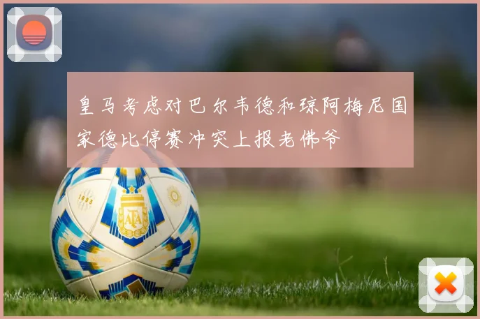 皇马考虑对巴尔韦德和琼阿梅尼国家德比停赛冲突上报老佛爷