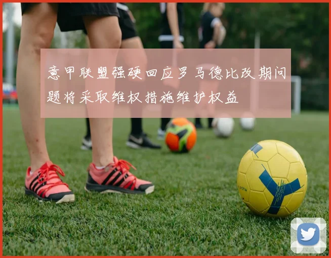 意甲联盟强硬回应罗马德比改期问题将采取维权措施维护权益