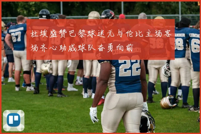 杜埃盛赞巴黎球迷无与伦比主场客场齐心助威球队奋勇向前