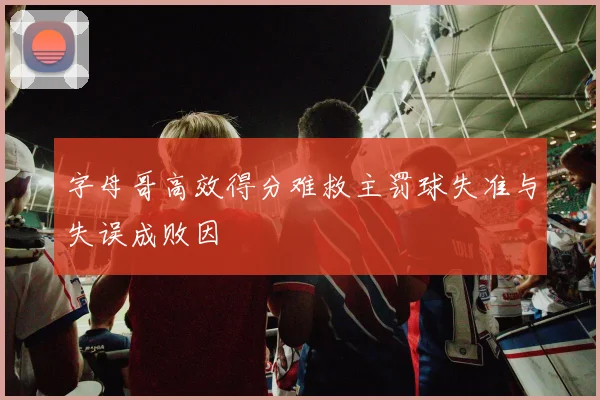 字母哥高效得分难救主罚球失准与失误成败因
