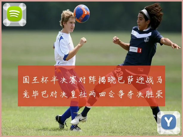国王杯半决赛对阵揭晓巴萨迎战马竞毕巴对决皇社两回合争夺决胜荣耀