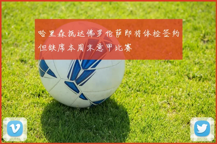 哈里森抵达佛罗伦萨即将体检签约但缺席本周末意甲比赛