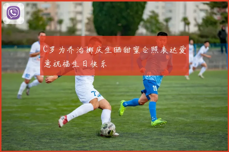 C罗为乔治娜庆生晒甜蜜合照表达爱意祝福生日快乐