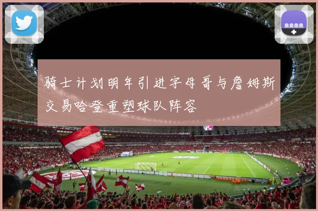 骑士计划明年引进字母哥与詹姆斯交易哈登重塑球队阵容