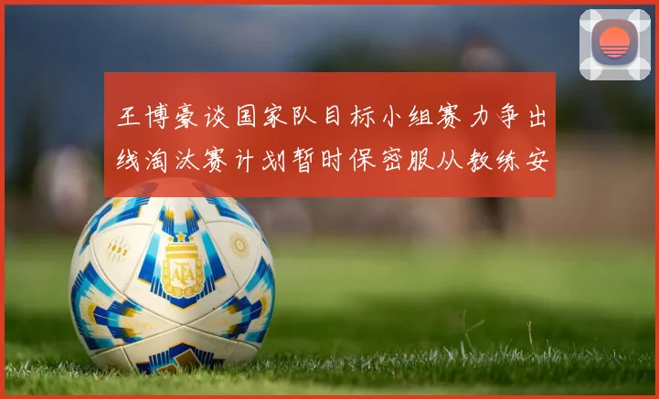 王博豪谈国家队目标小组赛力争出线淘汰赛计划暂时保密服从教练安排
