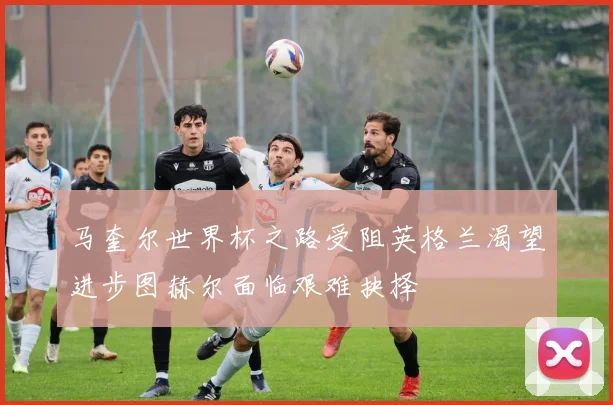 马奎尔世界杯之路受阻英格兰渴望进步图赫尔面临艰难抉择