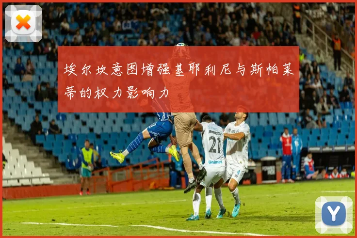 埃尔坎意图增强基耶利尼与斯帕莱蒂的权力影响力