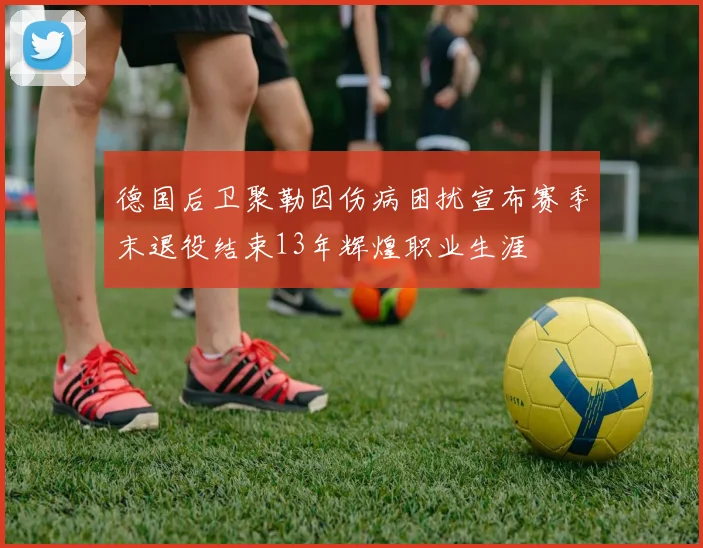 德国后卫聚勒因伤病困扰宣布赛季末退役结束13年辉煌职业生涯