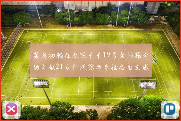 菜鸟杨瀚森表现平平19号秀闪耀全场贡献21分科沃德与乐福各自发威