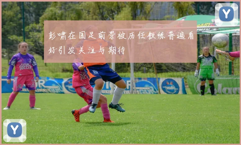彭啸在国足前景被历任教练普遍看好引发关注与期待