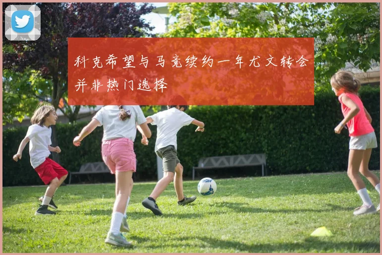 科克希望与马竞续约一年尤文转会并非热门选择